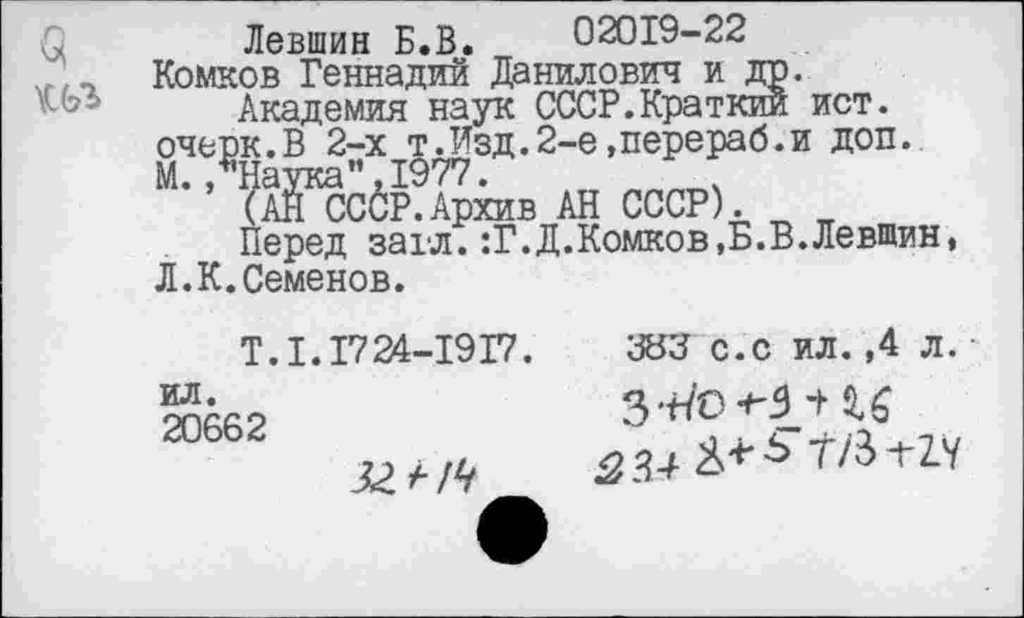 ﻿Левшин Б.В. 02019-22 Комков Геннадий Данилович и др.
Академия наук СССР.Краткий ист. очерк.В 2-х т.Изд.2-е,перераб.и доп. М./Наука”,1977.
(АН СССР.Архив АН СССР).
Перед захл. :Г.Д.Комков,Б.В.Левшин, Л.К.Семенов.
Т.1.1724-1917.	ЗВЗ с.с ил.,4 л.
20662	3-^0 и